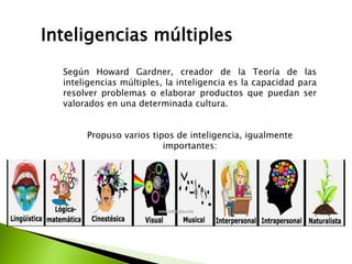 Inteligencias múltiples
Según Howard Gardner, creador de la Teoría de las
inteligencias múltiples, la inteligencia es la capacidad para
resolver problemas o elaborar productos que puedan ser
valorados en una determinada cultura.
Propuso varios tipos de inteligencia, igualmente
importantes:
 