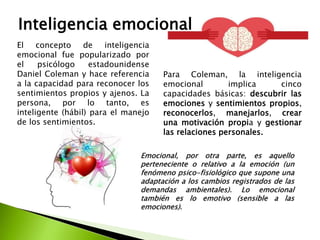 Inteligencia emocional
El concepto de inteligencia
emocional fue popularizado por
el psicólogo estadounidense
Daniel Coleman y hace referencia
a la capacidad para reconocer los
sentimientos propios y ajenos. La
persona, por lo tanto, es
inteligente (hábil) para el manejo
de los sentimientos.
Para Coleman, la inteligencia
emocional implica cinco
capacidades básicas: descubrir las
emociones y sentimientos propios,
reconocerlos, manejarlos, crear
una motivación propia y gestionar
las relaciones personales.
Emocional, por otra parte, es aquello
perteneciente o relativo a la emoción (un
fenómeno psico-fisiológico que supone una
adaptación a los cambios registrados de las
demandas ambientales). Lo emocional
también es lo emotivo (sensible a las
emociones).
 