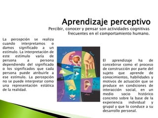 Aprendizaje perceptivo
La percepción se realiza
cuando interpretamos o
damos significado a un
estímulo. La interpretación de
este estímulo varía de
persona a persona
dependiendo del significado
o los significados que cada
persona puede atribuirle a
ese estímulo. La percepción
no se puede interpretar como
una representación estática
de la realidad.
Percibir, conocer y pensar son actividades cognitivas
frecuentes en el comportamiento humano.
El aprendizaje ha de
concebirse como el proceso
de construcción por parte del
sujeto que aprende de
conocimientos, habilidades y
motivos de actuación que se
produce en condiciones de
interacción social, en un
medio socio histórico
concreto sobre la base de la
experiencia individual y
grupal y que lo conduce a su
desarrollo personal.
 