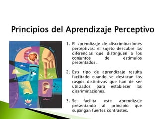 Principios del Aprendizaje Perceptivo
1. El aprendizaje de discriminaciones
perceptivas: el sujeto descubre las
diferencias que distinguen a los
conjuntos de estímulos
presentados.
2. Este tipo de aprendizaje resulta
facilitado cuando se destacan los
rasgos distintivos que han de ser
utilizados para establecer las
discriminaciones.
3. Se facilita este aprendizaje
presentando al principio que
supongan fuertes contrastes.
 