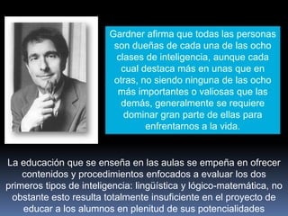 Gardner afirma que todas las personas
son dueñas de cada una de las ocho
clases de inteligencia, aunque cada
cual destaca más en unas que en
otras, no siendo ninguna de las ocho
más importantes o valiosas que las
demás, generalmente se requiere
dominar gran parte de ellas para
enfrentarnos a la vida.
La educación que se enseña en las aulas se empeña en ofrecer
contenidos y procedimientos enfocados a evaluar los dos
primeros tipos de inteligencia: lingüística y lógico-matemática, no
obstante esto resulta totalmente insuficiente en el proyecto de
educar a los alumnos en plenitud de sus potencialidades
 