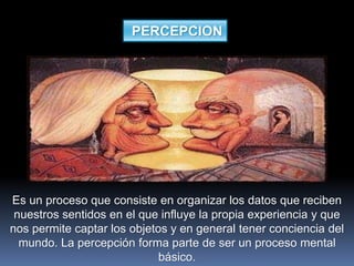 PERCEPCION
Es un proceso que consiste en organizar los datos que reciben
nuestros sentidos en el que influye la propia experiencia y que
nos permite captar los objetos y en general tener conciencia del
mundo. La percepción forma parte de ser un proceso mental
básico.
 