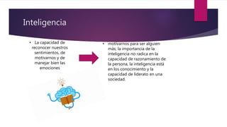 Inteligencia
• motivarnos para ser alguien
más; la importancia de la
inteligencia no radica en la
capacidad de razonamiento de
la persona, la inteligencia está
en los conocimiento y la
capacidad de liderato en una
sociedad.
• La capacidad de
reconocer nuestros
sentimientos, de
motivarnos y de
manejar bien las
emociones
 