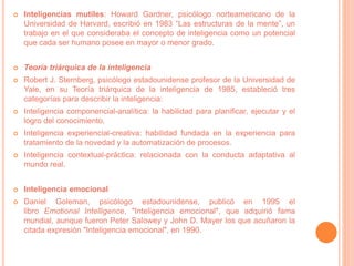  Inteligencias mutiles: Howard Gardner, psicólogo norteamericano de la
Universidad de Harvard, escribió en 1983 “Las estructuras de la mente”, un
trabajo en el que consideraba el concepto de inteligencia como un potencial
que cada ser humano posee en mayor o menor grado.
 Teoría triárquica de la inteligencia
 Robert J. Sternberg, psicólogo estadounidense profesor de la Universidad de
Yale, en su Teoría triárquica de la inteligencia de 1985, estableció tres
categorías para describir la inteligencia:
 Inteligencia componencial-analítica: la habilidad para planificar, ejecutar y el
logro del conocimiento.
 Inteligencia experiencial-creativa: habilidad fundada en la experiencia para
tratamiento de la novedad y la automatización de procesos.
 Inteligencia contextual-práctica: relacionada con la conducta adaptativa al
mundo real.
 Inteligencia emocional
 Daniel Goleman, psicólogo estadounidense, publicó en 1995 el
libro Emotional Intelligence, "Inteligencia emocional", que adquirió fama
mundial, aunque fueron Peter Salowey y John D. Mayer los que acuñaron la
citada expresión "Inteligencia emocional", en 1990.
 