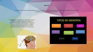 La memoria es el proceso mental mediante el cual la persona fija y conserva las experiencias vividas y las re-actualiza de acuerdo a las
necesidades del presente (Celada y Cairo, 1990).
Memoria
La memoria es una función del cerebro que permite al
organismo codificar, almacenar y recuperar la
información del pasado. Algunas teorías afirman que
surge como resultado de las conexiones sinápticas
repetitivas entre las neuronas, lo que crea redes
neuronales (la llamada potenciación a largo plazo)
 