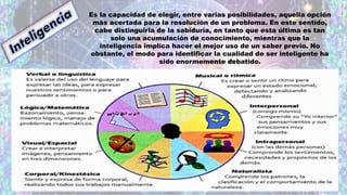 Es la capacidad de elegir, entre varias posibilidades, aquella opción
más acertada para la resolución de un problema. En este sentido,
cabe distinguirla de la sabiduría, en tanto que esta última es tan
solo una acumulación de conocimiento, mientras que la
inteligencia implica hacer el mejor uso de un saber previo. No
obstante, el modo para identificar la cualidad de ser inteligente ha
sido enormemente debatido.
 