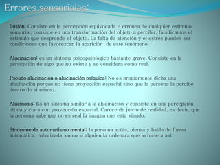 Ilusión: Consiste en la percepción equivocada o errónea de cualquier estimulo
sensorial, consiste en una transformación del objeto a percibir, falsificamos el
estimulo que desprende el objeto. La falta de atención y el estrés pueden ser
condiciones que favorezcan la aparición de este fenómeno.
Alucinación: es un síntoma psicopatológico bastante grave. Consiste en la
percepción de algo que no existe y se considera como real.
Pseudo alucinación o alucinación psíquica: No es propiamente dicha una
alucinación porque no tiene proyección espacial sino que la persona la percibe
dentro de si mismo.
Alucinosis: Es un síntoma similar a la alucinación y consiste en una percepción
nítida y clara con proyección espacial. Carece de juicio de realidad, es decir, que
la persona sabe que no es real la imagen que esta viendo.
Síndrome de automatismo mental: la persona actúa, piensa y habla de forma
automática, robotizada, como si alguien la ordenara que lo hiciera así.
 