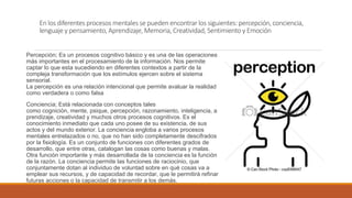 En los diferentes procesos mentales se pueden encontrar los siguientes: percepción, conciencia,
lenguaje y pensamiento, Aprendizaje, Memoria, Creatividad, Sentimiento y Emoción
Percepción; Es un procesos cognitivo básico y es una de las operaciones
más importantes en el procesamiento de la información. Nos permite
captar lo que esta sucediendo en diferentes contextos a partir de la
compleja transformación que los estímulos ejercen sobre el sistema
sensorial.
La percepción es una relación intencional que permite avaluar la realidad
como verdadera o como falsa
Conciencia; Está relacionada con conceptos tales
como cognición, mente, psique, percepción, razonamiento, inteligencia, a
prendizaje, creatividad y muchos otros procesos cognitivos. Es el
conocimiento inmediato que cada uno posee de su existencia, de sus
actos y del mundo exterior. La conciencia engloba a varios procesos
mentales entrelazados o no, que no han sido completamente descifrados
por la fisiología. Es un conjunto de funciones con diferentes grados de
desarrollo, que entre otras, catalogan las cosas como buenas y malas.
Otra función importante y más desarrollada de la conciencia es la función
de la razón. La conciencia permite las funciones de raciocinio, que
conjuntamente dotan al individuo de voluntad sobre en qué cosas va a
emplear sus recursos, y de capacidad de recordar, que le permitirá refinar
futuras acciones o la capacidad de transmitir a los demás.
 