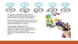 memoria;esunafuncióndelcerebroquepermiteal organismocodificar,almacenaryrecuperarla informacióndelpasado.
Lenguaje; capacidad propia del ser
humano para expresar pensamientos y
sentimientos por medio de la palabra.
Pensamiento; parte del ser humano en la
que se considera que se almacenan las
ideas formadas por la mente.
Aprendizaje; adquisición del
conocimiento de algo por medio del
estudio, el ejercicio o la experiencia, en
especial de los conocimientos
necesarios para aprender algún arte u
oficio.
 