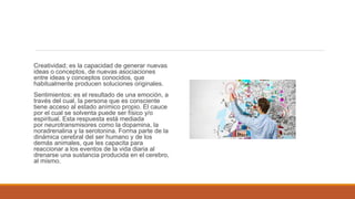 Creatividad; es la capacidad de generar nuevas
ideas o conceptos, de nuevas asociaciones
entre ideas y conceptos conocidos, que
habitualmente producen soluciones originales.
Sentimientos; es el resultado de una emoción, a
través del cual, la persona que es consciente
tiene acceso al estado anímico propio. El cauce
por el cual se solventa puede ser físico y/o
espiritual. Esta respuesta está mediada
por neurotransmisores como la dopamina, la
noradrenalina y la serotonina. Forma parte de la
dinámica cerebral del ser humano y de los
demás animales, que les capacita para
reaccionar a los eventos de la vida diaria al
drenarse una sustancia producida en el cerebro,
al mismo.
 