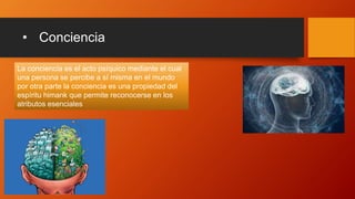 • Conciencia
La conciencia es el acto psíquico mediante el cual
una persona se percibe a sí misma en el mundo
por otra parte la conciencia es una propiedad del
espíritu himank que permite reconocerse en los
atributos esenciales
 