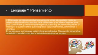 • Lenguaje Y Pensamiento
• El lenguaje es visto desde diversos puntos de vistas es estudiado desde su
origen su significado sus cambios usos individuales y sociales,el lenguaje sirve
para comunicarse y se hace mediante gestos,posturas y expresión corporal es un
medio por el cual el hombre puede expresar sus pensamientos,sentimientos y
vivencias
El pensamiento y el lenguaje están íntimamente ligados. El desarrollo personal de
un individuo estaría incompleto si estos dos conceptos se separan.
 