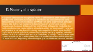 El Placer y el displacer
• El placer y el displacer en Sigmund Freud. El psicoanálisis, cabe aclarar, fue
creado como forma instrumental para el tratamiento de casos clínicos en parte
asociacionista en el sentido indicado por Mead y en parte experimental; pero (por
algún u otro motivo) fue rápidamente transformado en un elemento teórico.
Parcialmente, heredero de las doctrinas económicas de la prensa hidráulica, las
cuales sostenían que ciertos influjos o impulsos actúan por acumulación y una vez
sobrepasada la barrera de contención se expresan exteriormente; parte también,
producto de una era victoriana con una fuerte regulación de la moral en todas las
esferas de la vida cotidiana incluyendo la disciplina y el trabajo. Consideramos, que
por estos aspectos, es posible que en Freud el placer halla sido considerado como
un aspecto oculto, negativo y sombrío al igual que los diferentes institutos sexuales
 