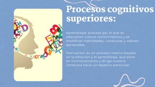 Procesos cognitivos
superiores:
Aprendizaje: proceso por el que se
adquieren nuevos conocimientos y se
modifican habilidades, conductas y valores
personales.
Motivación: es un proceso interno basado
en la emoción y el aprendizaje, que pone
en funcionamiento y dirige nuestra
conducta hacia un objetivo particular.
 