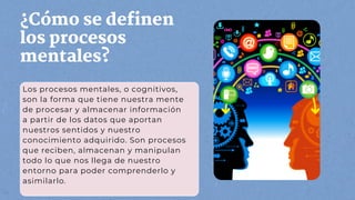 ¿Cómo se definen
los procesos
mentales?
Los procesos mentales, o cognitivos,
son la forma que tiene nuestra mente
de procesar y almacenar información
a partir de los datos que aportan
nuestros sentidos y nuestro
conocimiento adquirido. Son procesos
que reciben, almacenan y manipulan
todo lo que nos llega de nuestro
entorno para poder comprenderlo y
asimilarlo.
 