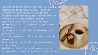 Los procesos cognitivos son muy variados y
actúan en diferentes niveles. Podemos
experimentar sensaciones corporales
internas y provenientes del mundo exterior,
emociones y sentimientos, deseos,
motivaciones, creencias, etc. Algunos
diferencian cuatro niveles en los procesos
mentales:
1) recepción de información mediante la
percepción,
2) almacenamiento de la información en la
memoria,
3) ordenación de la información mediante
creencias y
4) disponibilidad de la información para
emprender una acción mediante la voluntad.
 