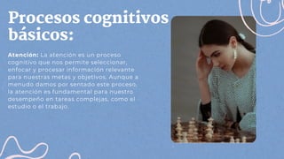 Procesos cognitivos
básicos:
Atención: La atención es un proceso
cognitivo que nos permite seleccionar,
enfocar y procesar información relevante
para nuestras metas y objetivos. Aunque a
menudo damos por sentado este proceso,
la atención es fundamental para nuestro
desempeño en tareas complejas, como el
estudio o el trabajo.
 