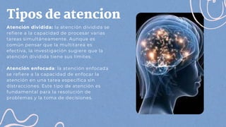 Tipos de atencion
Atención dividida: la atención dividida se
refiere a la capacidad de procesar varias
tareas simultáneamente. Aunque es
común pensar que la multitarea es
efectiva, la investigación sugiere que la
atención dividida tiene sus límites.
Atención enfocada: la atención enfocada
se refiere a la capacidad de enfocar la
atención en una tarea específica sin
distracciones. Este tipo de atención es
fundamental para la resolución de
problemas y la toma de decisiones.
 