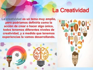 La Creatividad
La creatividad es un tema muy amplio,
pero podríamos definirla como la
acción de crear o hacer algo único,
todos tenemos diferentes niveles de
creatividad, y a medida que tenemos
experiencias la vamos desarrollando.
 