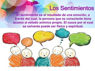 Los Sentimientos
El sentimiento es el resultado de una emoción, a
través del cual, la persona que es consciente tiene
acceso al estado anímico propio. El cauce por el cual
se solventa puede ser físico y espiritual.
 