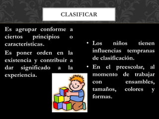 CLASIFICAR
Es agrupar conforme a
ciertos principios o
características.
Es poner orden en la
existencia y contribuir a
dar significado a la
experiencia.
• Los niños tienen
influencias tempranas
de clasificación.
• En el preescolar, al
momento de trabajar
con ensambles,
tamaños, colores y
formas.
 