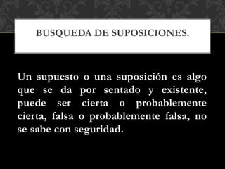Un supuesto o una suposición es algo
que se da por sentado y existente,
puede ser cierta o probablemente
cierta, falsa o probablemente falsa, no
se sabe con seguridad.
BUSQUEDA DE SUPOSICIONES.
 