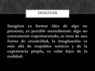 Imaginar es formar idea de algo no
presente; es percibir mentalmente algo no
enteramente experimentado, se trata de una
forma de creatividad, la imaginación va
más allá de respaldos teóricos y de la
experiencia propia, es volar lejos de la
realidad.
IMAGINAR
 