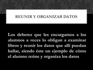 Los deberes que les encargamos a los
alumnos a veces lo obligan a examinar
libros y reunir los datos que allí puedan
hallar, siendo éste un ejemplo de cómo
el alumno reúne y organiza los datos
REUNIR Y ORGANIZAR DATOS.
 