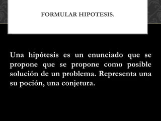Una hipótesis es un enunciado que se
propone que se propone como posible
solución de un problema. Representa una
su poción, una conjetura.
FORMULAR HIPOTESIS.
 