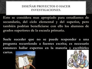 DISEÑAR PROYECTOS O HACER
INVESTIGACIONES.
Esto se considera mas apropiado para estudiantes de
secundario, del ciclo elemental y del superior, pero
también podrían beneficiarse con ello los alumnos de
grados superiores de la escuela primaria.
Suele suceder que no se puede responder a una
pregunta recurriendo a fuentes escrita; es necesario
entonces hallar expertos en la materia y escribirles
cartas.
 