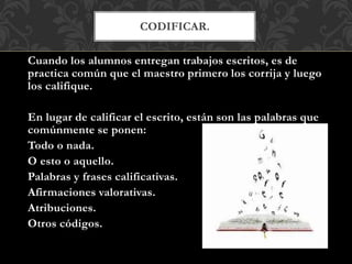 CODIFICAR.
Cuando los alumnos entregan trabajos escritos, es de
practica común que el maestro primero los corrija y luego
los califique.
En lugar de calificar el escrito, están son las palabras que
comúnmente se ponen:
Todo o nada.
O esto o aquello.
Palabras y frases calificativas.
Afirmaciones valorativas.
Atribuciones.
Otros códigos.
 