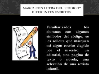MARCA CON LETRA DEL “CÓDIGO”
DIFERENTES ESCRITOS.
Familiarizados los
alumnos con algunos
símbolos del código, se
les solicita que marquen
así algún escrito elegido
por el maestro: un
editorial, una pagina de
texto o novela, una
selección de una revista
infantil.
 