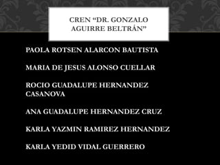 CREN “DR. GONZALO
AGUIRRE BELTRÁN”
PAOLA ROTSEN ALARCON BAUTISTA
MARIA DE JESUS ALONSO CUELLAR
ROCIO GUADALUPE HERNANDEZ
CASANOVA
ANA GUADALUPE HERNANDEZ CRUZ
KARLA YAZMIN RAMIREZ HERNANDEZ
KARLA YEDID VIDAL GUERRERO
 