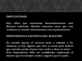 IMPULSIVIDAD
Hay niños que reaccionan instantáneamente ante
diversos estímulos. Muchos maestros creen que esta
conducta se vincula estrechamente con el pensamiento.
DEPENDENCIA EXCESIVA DEL MAESTRO
Es cuando apenas el maestro pone a trabajar a los
alumnos, ya hay alguien que alza su mano para indicar
que necesita ayuda, al poco rato vuelve a alzar su mano.
Esta dependencia debe ser modificada, explicando al
alumno que no siempre tendrá a alguien que le ayude.
 