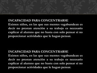 INCAPACIDAD PARA CONCENTRARSE
Existen niños, en las que sus mentes vagabundean es
decir no prestan atención a su trabajo es necesario
explicar al alumno que no basta con solo pensar si no
proporcionar actividades que le hagan pensar.
INCAPACIDAD PARA CONCENTRARSE
Existen niños, en las que sus mentes vagabundean es
decir no prestan atención a su trabajo es necesario
explicar al alumno que no basta con solo pensar si no
proporcionar actividades que le hagan pensar.
 