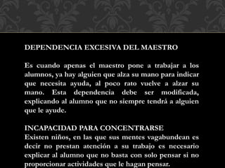 DEPENDENCIA EXCESIVA DEL MAESTRO
Es cuando apenas el maestro pone a trabajar a los
alumnos, ya hay alguien que alza su mano para indicar
que necesita ayuda, al poco rato vuelve a alzar su
mano. Esta dependencia debe ser modificada,
explicando al alumno que no siempre tendrá a alguien
que le ayude.
INCAPACIDAD PARA CONCENTRARSE
Existen niños, en las que sus mentes vagabundean es
decir no prestan atención a su trabajo es necesario
explicar al alumno que no basta con solo pensar si no
proporcionar actividades que le hagan pensar.
 