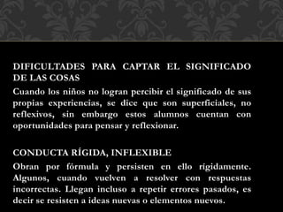 DIFICULTADES PARA CAPTAR EL SIGNIFICADO
DE LAS COSAS
Cuando los niños no logran percibir el significado de sus
propias experiencias, se dice que son superficiales, no
reflexivos, sin embargo estos alumnos cuentan con
oportunidades para pensar y reflexionar.
CONDUCTA RÍGIDA, INFLEXIBLE
Obran por fórmula y persisten en ello rígidamente.
Algunos, cuando vuelven a resolver con respuestas
incorrectas. Llegan incluso a repetir errores pasados, es
decir se resisten a ideas nuevas o elementos nuevos.
 