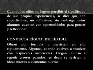 DIFICULTADES PARA CAPTAR EL SIGNIFICADO DE LAS COSAS
Cuando los niños no logran percibir el significado
de sus propias experiencias, se dice que son
superficiales, no reflexivos, sin embargo estos
alumnos cuentan con oportunidades para pensar
y reflexionar.
CONDUCTA RÍGIDA, INFLEXIBLE
Obran por fórmula y persisten en ello
rígidamente. Algunos, cuando vuelven a resolver
con respuestas incorrectas. Llegan incluso a
repetir errores pasados, es decir se resisten a
ideas nuevas o elementos nuevos.
 