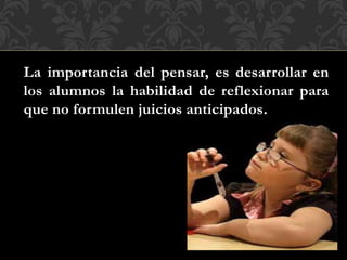 La importancia del pensar, es desarrollar en
los alumnos la habilidad de reflexionar para
que no formulen juicios anticipados.
 