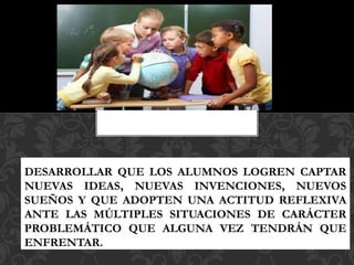 DESARROLLAR QUE LOS ALUMNOS LOGREN CAPTAR
NUEVAS IDEAS, NUEVAS INVENCIONES, NUEVOS
SUEÑOS Y QUE ADOPTEN UNA ACTITUD REFLEXIVA
ANTE LAS MÚLTIPLES SITUACIONES DE CARÁCTER
PROBLEMÁTICO QUE ALGUNA VEZ TENDRÁN QUE
ENFRENTAR.
 