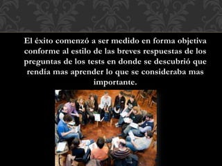 El éxito comenzó a ser medido en forma objetiva
conforme al estilo de las breves respuestas de los
preguntas de los tests en donde se descubrió que
rendía mas aprender lo que se consideraba mas
importante.
 