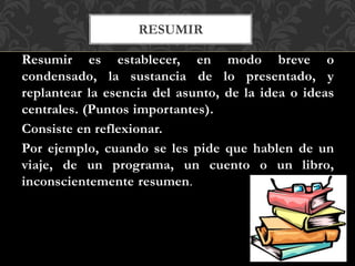 RESUMIR
Resumir es establecer, en modo breve o
condensado, la sustancia de lo presentado, y
replantear la esencia del asunto, de la idea o ideas
centrales. (Puntos importantes).
Consiste en reflexionar.
Por ejemplo, cuando se les pide que hablen de un
viaje, de un programa, un cuento o un libro,
inconscientemente resumen.
 