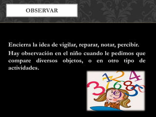 OBSERVAR
Encierra la idea de vigilar, reparar, notar, percibir.
Hay observación en el niño cuando le pedimos que
compare diversos objetos, o en otro tipo de
actividades.
 