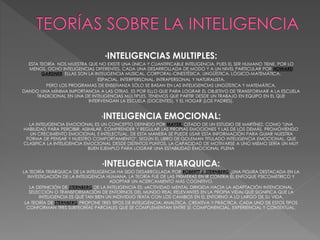 *INTELIGENCIAS MULTIPLES:
ESTA TEORÍA NOS MUESTRA QUE NO EXISTE UNA ÚNICA Y CUANTIFICABLE INTELIGENCIA, PUES EL SER HUMANO TIENE, POR LO
MENOS, OCHO INTELIGENCIAS DIFERENTES, CADA UNA DESARROLLADA DE MODO Y A UN NIVEL PARTICULAR POR HOWARD
GARDNER. ELLAS SON LA INTELIGENCIA MUSICAL, CORPORAL-CINESTÉSICA, LINGÜÍSTICA, LÓGICO-MATEMÁTICA,
ESPACIAL, INTERPERSONAL, INTRAPERSONAL Y NATURALISTA.
PERO LOS PROGRAMAS DE ENSEÑANZA SÓLO SE BASAN EN LAS INTELIGENCIAS LINGÜÍSTICA Y MATEMÁTICA,
DANDO UNA MÍNIMA IMPORTANCIA A LAS OTRAS. ES POR ELLO QUE PARA LOGRAR EL OBJETIVO DE TRANSFORMAR A LA ESCUELA
TRADICIONAL EN UNA DE INTELIGENCIAS MÚLTIPLES, TENEMOS QUE PARTIR DESDE UN TRABAJO EN EQUIPO EN EL QUE
INTERVENGAN LA ESCUELA (DOCENTES), Y EL HOGAR (LOS PADRES).
*INTELIGENCIA EMOCIONAL:
LA INTELIGENCIA EMOCIONAL ES UN CONCEPTO DEFINIDO POR MAYER, CITADO DE UN ESTUDIO DE MARTÍNEZ, COMO "UNA
HABILIDAD PARA PERCIBIR, ASIMILAR, COMPRENDER Y REGULAR LAS PROPIAS EMOCIONES Y LAS DE LOS DEMÁS, PROMOVIENDO
UN CRECIMIENTO EMOCIONAL E INTELECTUAL. DE ESTA MANERA SE PUEDE USAR ESTA INFORMACIÓN PARA GUIAR NUESTRA
FORMA DE PENSAR Y NUESTRO COMPORTAMIENTO". SEGÚN EL LIBRO DE GOLEMAN TITULADO INTELIGENCIA EMOCIONAL, QUE
CLASIFICA LA INTELIGENCIA EMOCIONAL DESDE DISTINTOS PUNTOS, LA CAPACIDAD DE MOTIVARSE A UNO MISMO SERÍA UN MUY
BUEN EJEMPLO PARA LOGRAR UNA ESTABILIDAD EMOCIONAL PLENA
*INTELIGENCIA TRIARQUICA:
LA TEORÍA TRIÁRQUICA DE LA INTELIGENCIA HA SIDO DESARROLLADA POR ROBERTT J. STERNBERG ,UNA FIGURA DESTACADA EN LA
INVESTIGACIÓN DE LA INTELIGENCIA HUMANA. LA TEORÍA FUE DE LAS PRIMERAS EN IR CONTRA EL ENFOQUE PSICOMETRICO Y
ADOPTAR UN ACERCAMIENTO MÁS COGNITIVO.
LA DEFINICIÓN DE STERNBERG DE LA INTELIGENCIA ES: «ACTIVIDAD MENTAL DIRIGIDA HACIA LA ADAPTACIÓN INTENCIONAL,
SELECCIÓN O TRANSFORMACIÓN DE ENTORNOS DEL MUNDO REAL RELEVANTES EN LA PROPIA VIDA» QUE SIGNIFICA QUE LA
INTELIGENCIA ES QUÉ TAN BIEN UN INDIVIDUO TRATA CON LOS CAMBIOS EN EL ENTORNO A LO LARGO DE SU VIDA.
LA TEORÍA DE STERNBERG PROPONE TRES TIPOS DE INTELIGENCIA: ANALÍTICA, CREATIVA Y PRÁCTICA. CADA UNO DE ESTOS TIPOS
CONFORMAN TRES SUBTEORÍAS PARCIALES QUE SE COMPLEMENTAN ENTRE SÍ: COMPONENCIAL, EXPERIENCIAL Y CONTEXTUAL.
 
