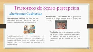Alteraciones Cualitativas
Alucinaciones Reflejas: Se trata de una
modalidad sensorial producida por un
estimulo correspondiente a otra sensación
Alucinaciones Autocópicas: Es la percepción
externa de la propia imagen (total o parcial) del
individuo
Pseudoalucinaciones: Son percepciones con
localización interna de sensaciones externas, pero con
una gran claridad, y mismo son tomadas como reales.
Muchas veces son provocadas por lesiones en el
lóbulo parietal.
Alucinosis: Son percepciones sin objetivo,
que después el individuo toma en cuenta de
la “realidad” del acto, se vuelve en sí y
comprende que el carácter no real del
objeto.
 