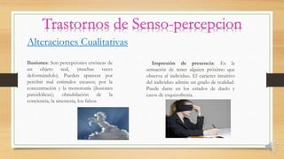 Alteraciones Cualitativas
Ilusiones: Son percepciones erróneas de
un objeto real, (muchas veces
deformándolo). Pueden aparecer por
percibir mal estímulos escasos; por la
concentración y la monotonía (ilusiones
pareidólicas); obnubilación de la
conciencia, la sinestesia, los falsos
Impresión de presencia: Es la
sensación de tener alguien próximo que
observa al individuo. El carácter intuitivo
del individuo admite un grado de realidad.
Puede darse en los estados de duelo y
casos de esquizofrenia.
 