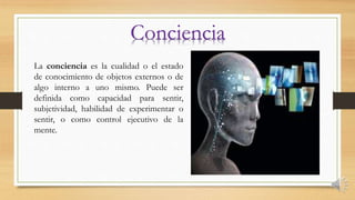 La conciencia es la cualidad o el estado
de conocimiento de objetos externos o de
algo interno a uno mismo. Puede ser
definida como capacidad para sentir,
subjetividad, habilidad de experimentar o
sentir, o como control ejecutivo de la
mente.
 