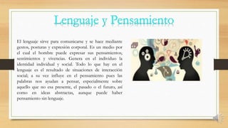 El lenguaje sirve para comunicarse y se hace mediante
gestos, posturas y expresión corporal. Es un medio por
el cual el hombre puede expresar sus pensamientos,
sentimientos y vivencias. Genera en el individuo la
identidad individual y social. Todo lo que hay en el
lenguaje es el resultado de situaciones de interacción
social; a su vez influye en el pensamiento pues las
palabras nos ayudan a pensar, especialmente sobre
aquello que no esa presente, el pasado o el futuro, así
como en ideas abstractas, aunque puede haber
pensamiento sin lenguaje.
 