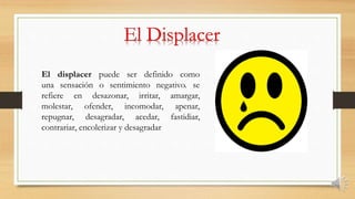 El displacer puede ser definido como
una sensación o sentimiento negativo. se
refiere en desazonar, irritar, amargar,
molestar, ofender, incomodar, apenar,
repugnar, desagradar, acedar, fastidiar,
contrariar, encolerizar y desagradar
 