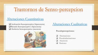 Alteraciones Cuantitativas
Alteraciones Cualitativas Aceleración Sensoperceptiva (hiperestesia)
 Retardo Sensoperceptivo (hipoestesia)
 Abolición Sensoperceptiva (anestesia)
Pseudopercepciones:
 Alucinaciones
 Pseudoalucinaciones
 Alucinosis
 Ilusiones
 